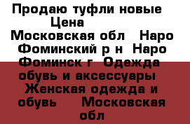 Продаю туфли новые › Цена ­ 1 200 - Московская обл., Наро-Фоминский р-н, Наро-Фоминск г. Одежда, обувь и аксессуары » Женская одежда и обувь   . Московская обл.